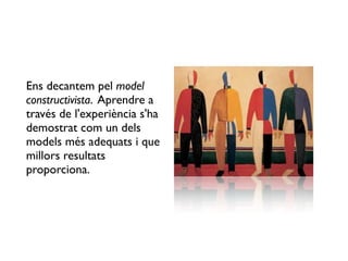 Ens decantem pel model
constructivista. Aprendre a
través de l'experiència s'ha
demostrat com un dels
models més adequats i que
millors resultats
proporciona.
 
