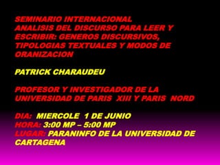 SEMINARIO INTERNACIONAL ANALISIS DEL DISCURSO PARA LEER Y ESCRIBIR: GENEROS DISCURSIVOS, TIPOLOGIAS TEXTUALES Y MODOS DE ORANIZACION PATRICK CHARAUDEU PROFESOR Y INVESTIGADOR DE LA UNIVERSIDAD DE PARIS  XIII Y PARIS  NORD DIA: MIERCOLE  1 DE JUNIO HORA: 3:00 MP – 5:00 MP LUGAR: PARANINFO DE LA UNIVERSIDAD DE CARTAGENA  