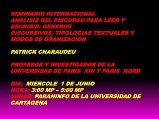 SEMINARIO INTERNACIONAL ANALISIS DEL DISCURSO PARA LEER Y ESCRIBIR: GENEROS DISCURSIVOS, TIPOLOGIAS TEXTUALES Y MODOS DE ORANIZACION PATRICK CHARAUDEU PROFESOR Y INVESTIGADOR DE LA UNIVERSIDAD DE PARIS  XIII Y PARIS  NORD DIA: MIERCOLE  1 DE JUNIO HORA: 3:00 MP – 5:00 MP LUGAR: PARANINFO DE LA UNIVERSIDAD DE CARTAGENA  