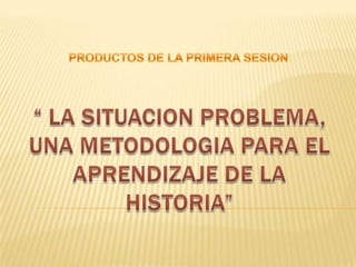 PRODUCTOS DE LA PRIMERA SESION “ LA SITUACION PROBLEMA, UNA METODOLOGIA PARA EL APRENDIZAJE DE LA HISTORIA” 