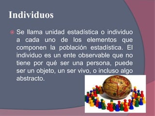 Individuos
 Se llama unidad estadística o individuo
a cada uno de los elementos que
componen la población estadística. El
individuo es un ente observable que no
tiene por qué ser una persona, puede
ser un objeto, un ser vivo, o incluso algo
abstracto.
 