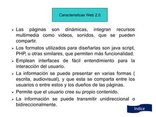 Caracteristicas Web 2.0


   Las páginas son dinámicas, integran recursos
    multimedia como videos, sonidos, que se pueden
    compartir.
   Los formatos utilizados para diseñarlas son java script,
    PHP, u otras similares, que permiten más funcionalidad.
   Emplean interfaces de fácil entendimiento para la
    interacción del usuario.
   La información se puede presentar en varias formas (
    escrita, audiovisual), y que esta se comparta entre los
    usuarios o entre estos y los dueños de las páginas.
   Permite que el usuario cree su propio contenido.
   La información se puede transmitir unidireccional o
    bidireccionalmente.
                                                           Indice
 