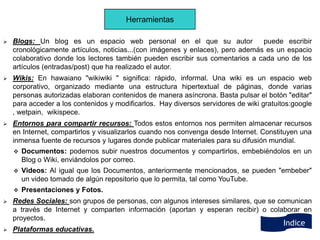 Herramientas

   Blogs: Un blog es un espacio web personal en el que su autor                puede escribir
    cronológicamente artículos, noticias...(con imágenes y enlaces), pero además es un espacio
    colaborativo donde los lectores también pueden escribir sus comentarios a cada uno de los
    artículos (entradas/post) que ha realizado el autor.
   Wikis: En hawaiano "wikiwiki " significa: rápido, informal. Una wiki es un espacio web
    corporativo, organizado mediante una estructura hipertextual de páginas, donde varias
    personas autorizadas elaboran contenidos de manera asíncrona. Basta pulsar el botón "editar"
    para acceder a los contenidos y modificarlos. Hay diversos servidores de wiki gratuitos:google
    , wetpain, wikispece.
   Entornos para compartir recursos: Todos estos entornos nos permiten almacenar recursos
    en Internet, compartirlos y visualizarlos cuando nos convenga desde Internet. Constituyen una
    inmensa fuente de recursos y lugares donde publicar materiales para su difusión mundial.
       Documentos: podemos subir nuestros documentos y compartirlos, embebiéndolos en un
        Blog o Wiki, enviándolos por correo.
       Videos: Al igual que los Documentos, anteriormente mencionados, se pueden "embeber"
        un video tomado de algún repositorio que lo permita, tal como YouTube.
       Presentaciones y Fotos.
   Redes Sociales: son grupos de personas, con algunos intereses similares, que se comunican
    a través de Internet y comparten información (aportan y esperan recibir) o colaborar en
    proyectos.
                                                                                         Indice
   Plataformas educativas.
 