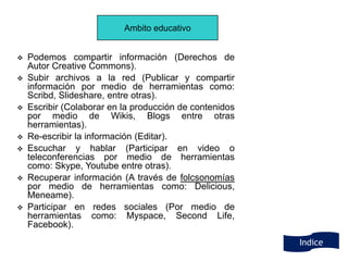 Ambito educativo


   Podemos compartir información (Derechos de
    Autor Creative Commons).
   Subir archivos a la red (Publicar y compartir
    información por medio de herramientas como:
    Scribd, Slideshare, entre otras).
   Escribir (Colaborar en la producción de contenidos
    por medio de Wikis, Blogs entre otras
    herramientas).
   Re-escribir la información (Editar).
   Escuchar y hablar (Participar en video o
    teleconferencias por medio de herramientas
    como: Skype, Youtube entre otras).
   Recuperar información (A través de folcsonomías
    por medio de herramientas como: Delicious,
    Meneame).
   Participar en redes sociales (Por medio de
    herramientas como: Myspace, Second Life,
    Facebook).
                                                         Indice
 