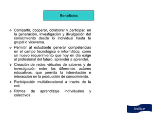 Beneficios


   Compartir, cooperar, colaborar y participar, en
    la generación, investigación y divulgación del
    conocimiento desde lo individual hasta lo
    grupal o viceversa.
   Permitir al estudiante generar competencias
    en el campo tecnológico e informático, como
    un nuevo requerimiento que hoy en día exige
    al profesional del futuro, aprender a aprender.
   Creación de redes virtuales de saberes y de
    investigación entre los diferentes actores
    educativos, que permita la interrelación e
    interacción en la producción de conocimiento.
   Participación multidireccional a través de la
    red.
   Ritmos de aprendizaje individuales y
    colectivos.


                                                      Indice
 