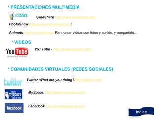 * PRESENTACIONES MULTIMEDIA

                 SlideShare http://www.slideshare.net/.
PhotoShow http://www.photoshow.com/

Animoto http://animoto.com/ Para crear vídeos con fotos y sonido, y compartirlo..

 * VIDEOS
                You Tube - http://www.youtube.com/




* COMUNIDADES VIRTUALES (REDES SOCIALES)

           Twitter. What are you doing? http://twitter.com/


            MySpace. http://www.myspace.com/


            FaceBook http://www.facebook.com
                                                                                    Indice
 