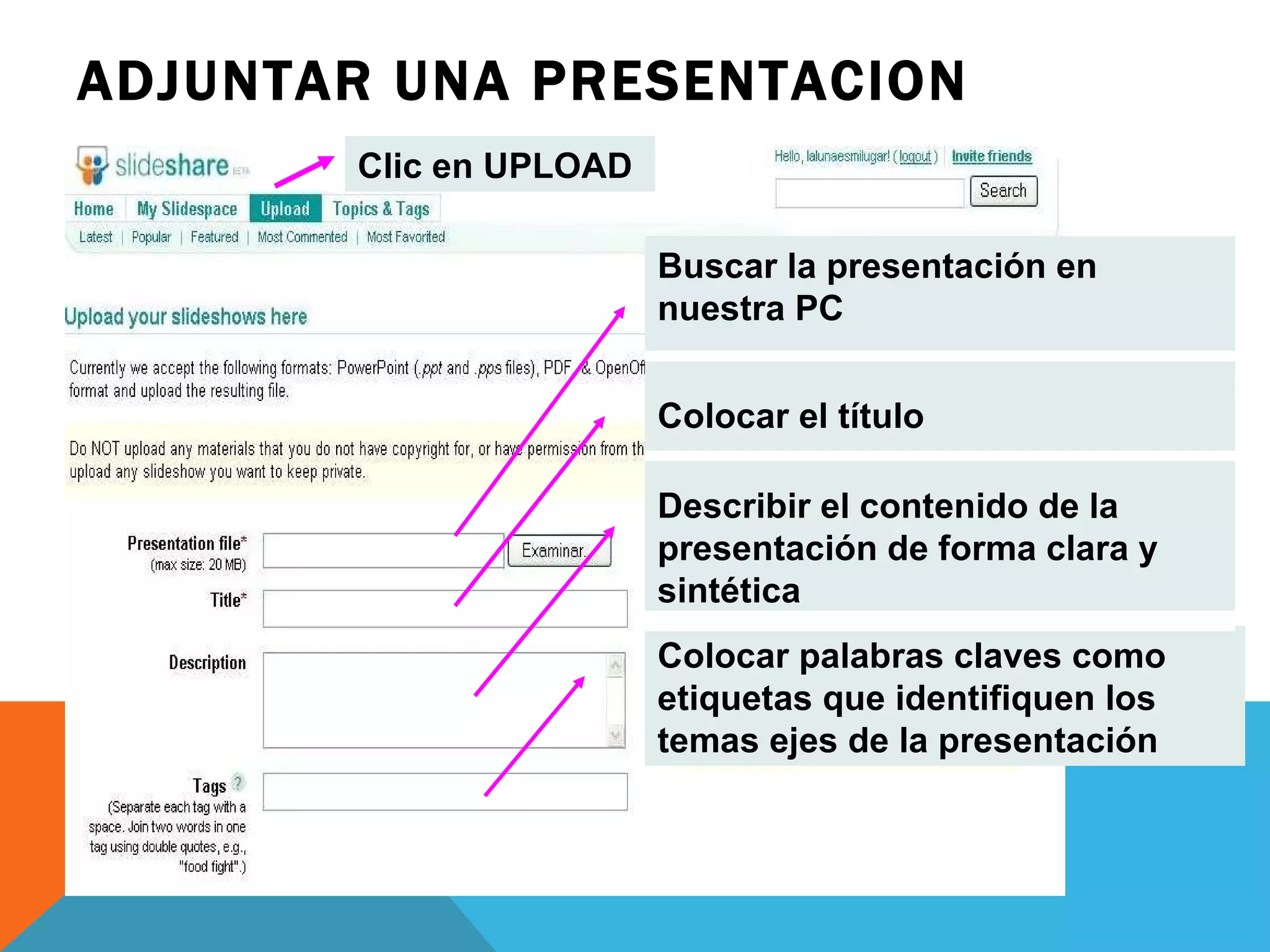 ADJUNTAR UNA PRESENTACION Buscar la presentación en nuestra PC Colocar el título Describir el contenido de la presentación de forma clara y sintética Colocar palabras claves como etiquetas que identifiquen los temas ejes de la presentación Clic en UPLOAD 