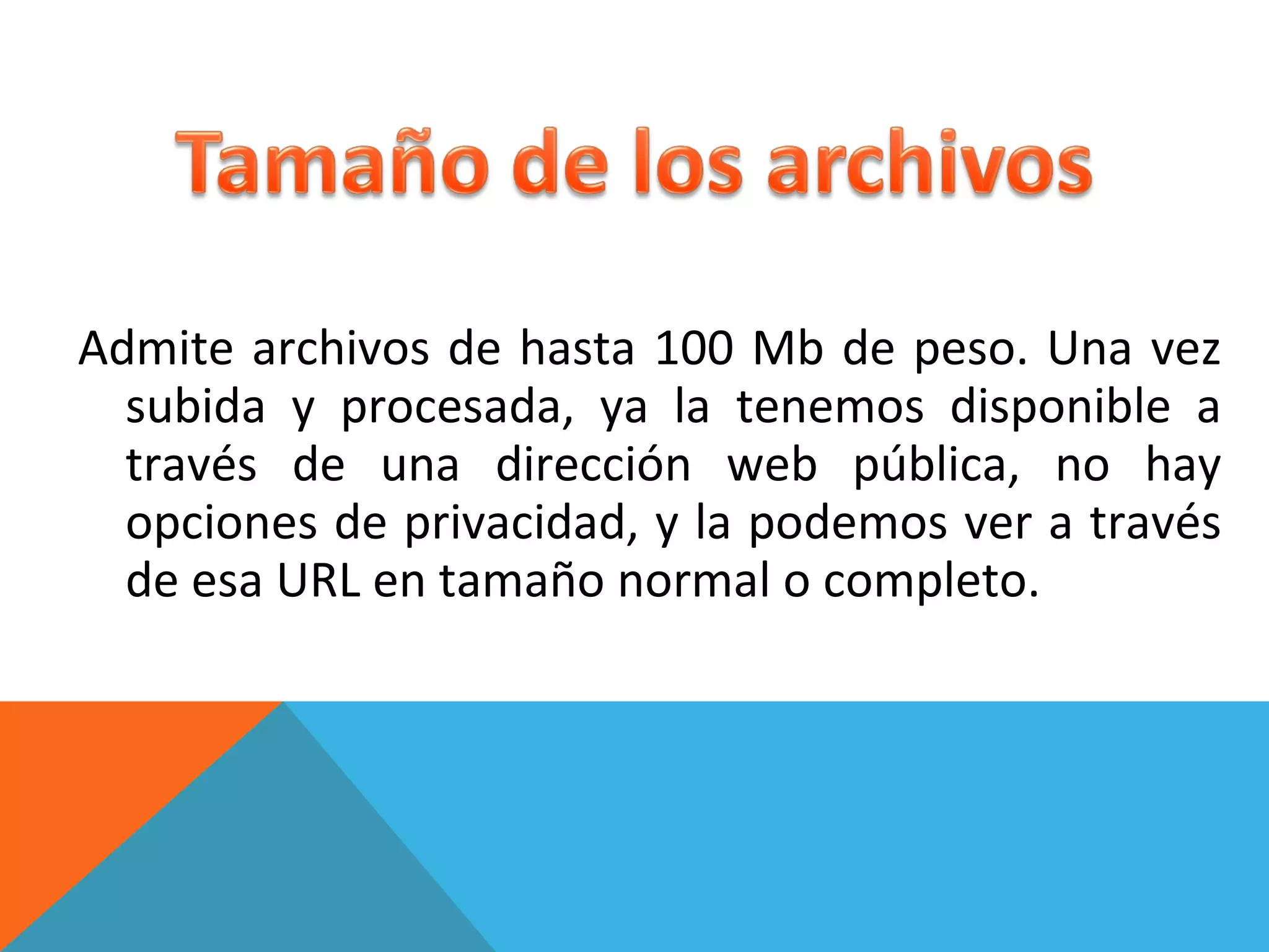 Admite archivos de hasta 100 Mb de peso. Una vez subida y procesada, ya la tenemos disponible a través de una dirección web pública, no hay opciones de privacidad, y la podemos ver a través de esa URL en tamaño normal o completo.   