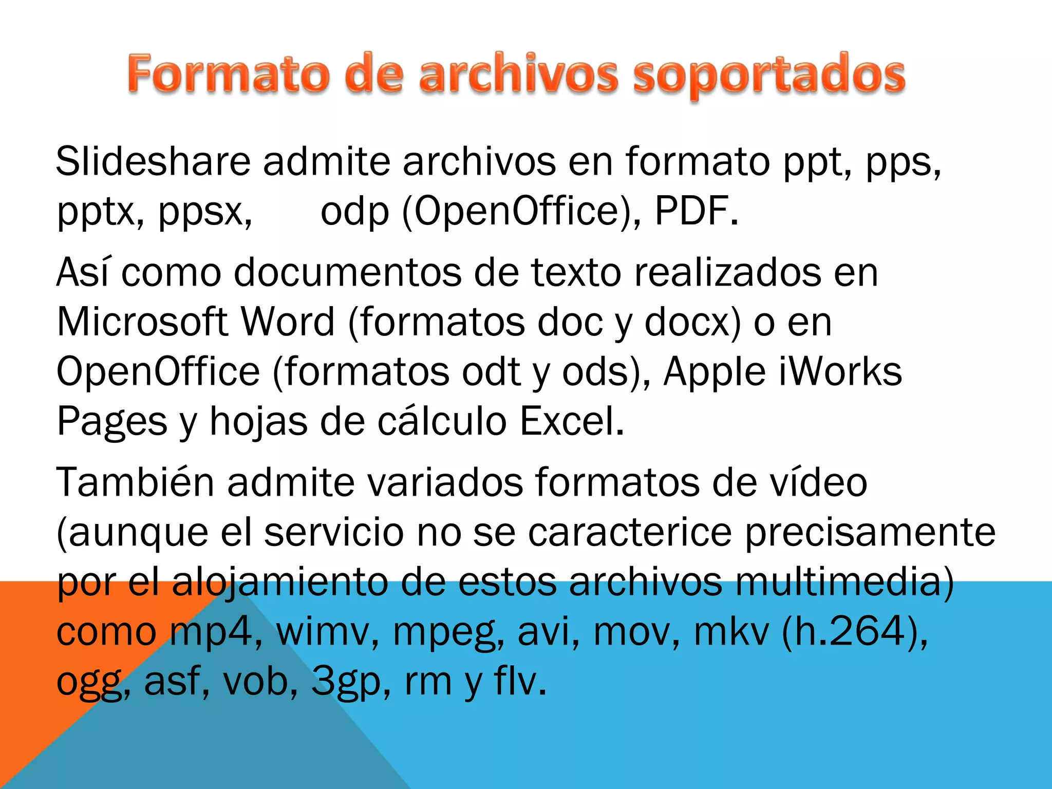 Slideshare admite archivos en formato ppt, pps, pptx, ppsx,  odp (OpenOffice), PDF. Así como documentos de texto realizados en Microsoft Word (formatos doc y docx) o en OpenOffice (formatos odt y ods), Apple iWorks Pages y hojas de cálculo Excel.  También admite variados formatos de vídeo (aunque el servicio no se caracterice precisamente por el alojamiento de estos archivos multimedia) como mp4, wimv, mpeg, avi, mov, mkv (h.264), ogg, asf, vob, 3gp, rm y flv. 
