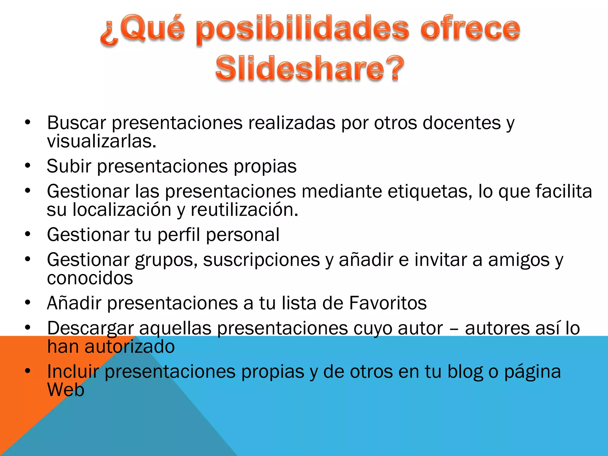 Buscar presentaciones realizadas por otros docentes y visualizarlas. Subir presentaciones propias Gestionar las presentaciones mediante etiquetas, lo que facilita su localización y reutilización. Gestionar tu perfil personal Gestionar grupos, suscripciones y añadir e invitar a amigos y conocidos Añadir presentaciones a tu lista de Favoritos Descargar aquellas presentaciones cuyo autor – autores así lo han autorizado Incluir presentaciones propias y de otros en tu blog o página Web 
