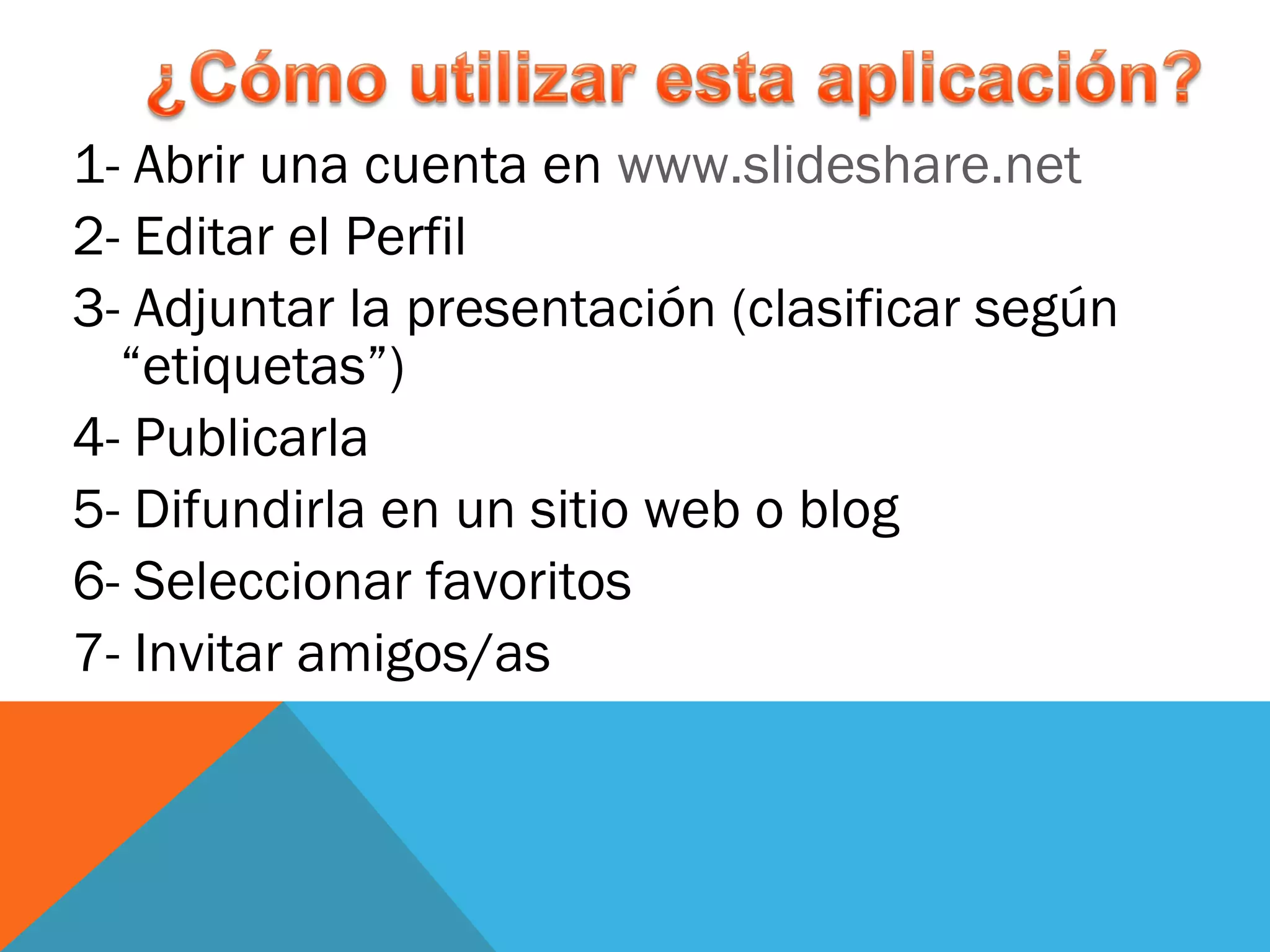 1- Abrir una cuenta en  www.slideshare.net   2- Editar el Perfil 3- Adjuntar la presentación (clasificar según “etiquetas”) 4- Publicarla 5- Difundirla en un sitio web o blog 6- Seleccionar favoritos 7- Invitar amigos/as 