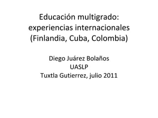 Educación multigrado: experiencias internacionales (Finlandia, Cuba, Colombia) Diego Juárez Bolaños UASLP Tuxtla Gutierrez, julio 2011 