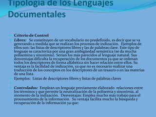 Tipología de los Lenguajes DocumentalesCriterio de ControlLibres:   Se constituyen de un vocabulario no predefinido, es decir que se va generando a medida que se realizan los procesos de indización.  Ejemplos de ellos son: las listas de descriptores libres y las de palabras clave. Este tipo de lenguaje se caracteriza por una gran ambigüedad semántica (se da mucha polisemina y sinonimia). Serían los más parecidos al lenguaje natural. Sus desventajas dificulta la recuperación de los documentos ya que se ordenan todos los descriptores de forma alfabética sin hacer relación entre ellos. Su ventaja es la facilidad de indización, ya que no es necesario realizar una traducción de los conceptos en los descriptores de un tesauro o en las materias de una lista.Ejemplos:  Listas de descriptores libres y listas de palabras clavesControlados:  Emplean un lenguaje previamente elaborado  relaciones entre los términos y que permite la neutralización de la polisemia y sinonimia, al momento de la indización.  Desventajas: Emplea mucho más trabajo para el procesamiento de la información.  Su ventaja facilita mucho la búsqueda y recuperación de la información ya que: