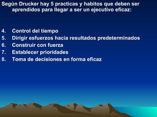 Según Drucker hay 5 practicas y habitos que deben ser aprendidos para llegar a ser un ejecutivo eficaz:  Control del tiempo Dirigir esfuerzos hacia resultados predeterminados Construir con fuerza Establecer prioridades Toma de decisiones en forma eficaz 