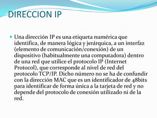 DIRECCION IPUna dirección IP es una etiqueta numérica que identifica, de manera lógica y jerárquica, a un interfaz (elemento de comunicación/conexión) de un dispositivo (habitualmente una computadora) dentro de una red que utilice el protocolo IP (Internet Protocol), que corresponde al nivel de red del protocolo TCP/IP. Dicho número no se ha de confundir con la dirección MAC que es un identificador de 48bits para identificar de forma única a la tarjeta de red y no depende del protocolo de conexión utilizado ni de la red.