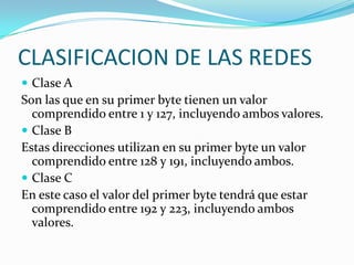 Clase A Son las que en su primer byte tienen un valor comprendido entre 1 y 127, incluyendo ambos valores.Clase BEstas direcciones utilizan en su primer byte un valor comprendido entre 128 y 191, incluyendo ambos.Clase C  En este caso el valor del primer byte tendrá que estar comprendido entre 192 y 223, incluyendo ambos valores. CLASIFICACION DE LAS REDES
