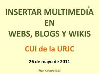 0 INSERTAR MULTIMEDIA  EN  WEBS, BLOGS Y WIKIS CUI de la URJC 26 de mayo de 2011 Ángel R. Puente Pérez 