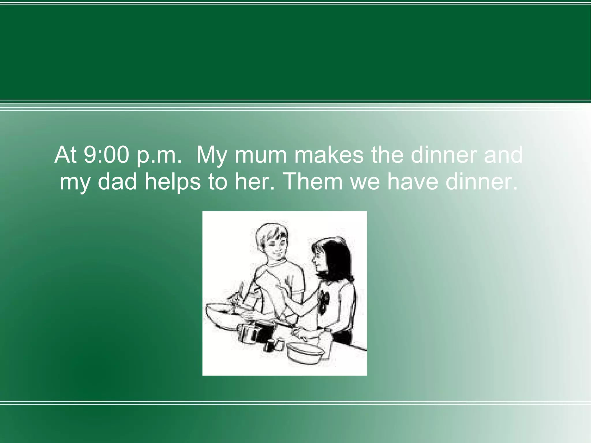 At 9:00 p.m.  My mum makes the dinner and my dad helps to her. Them we have dinner. 