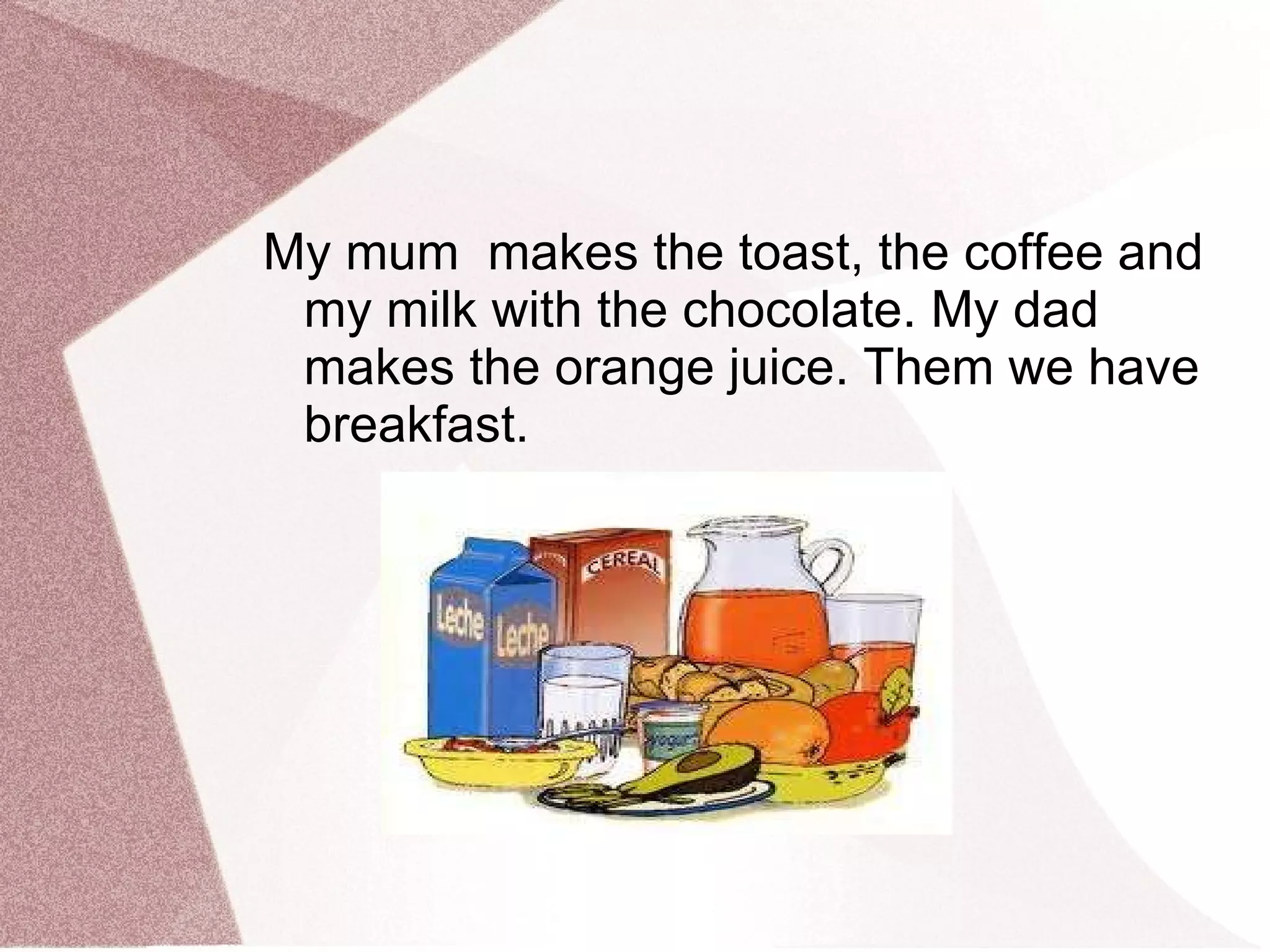 My mum  makes the toast, the coffee and my milk with the chocolate.  My  dad makes the orange juice . Them we have breakfast. 