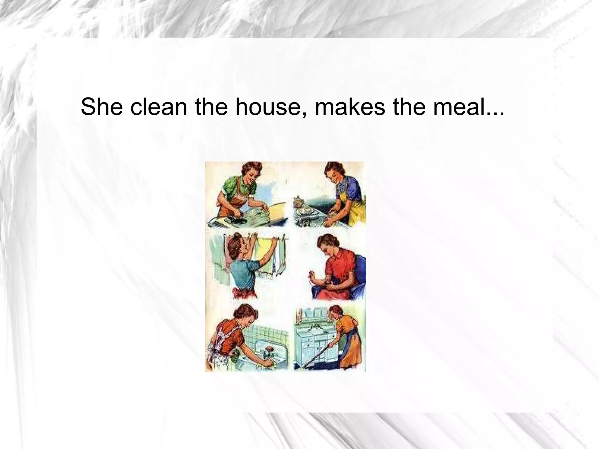 She clean the house, makes the meal... 