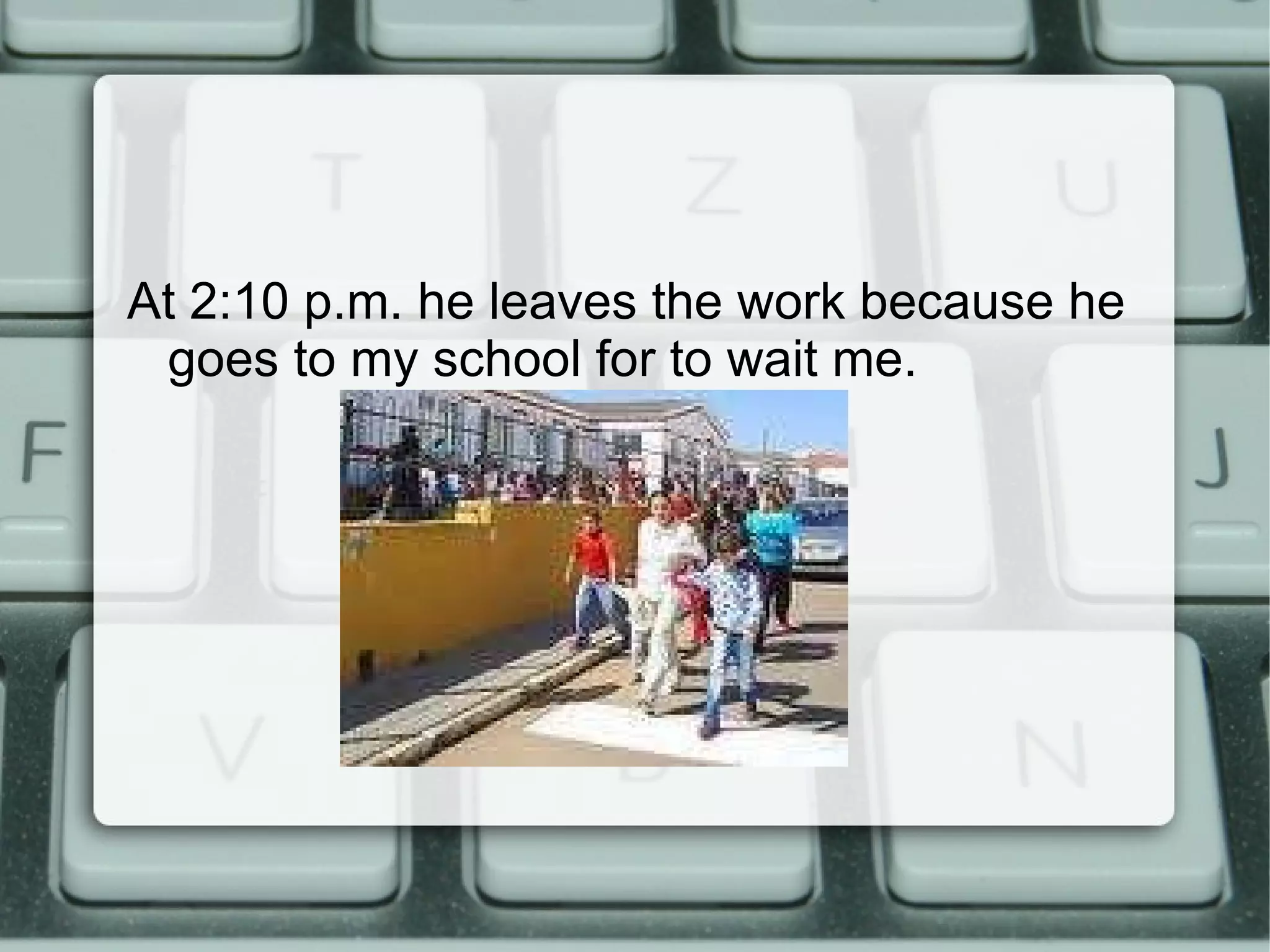 At 2:10 p.m. he leaves the work because he goes to my school for to wait me.  