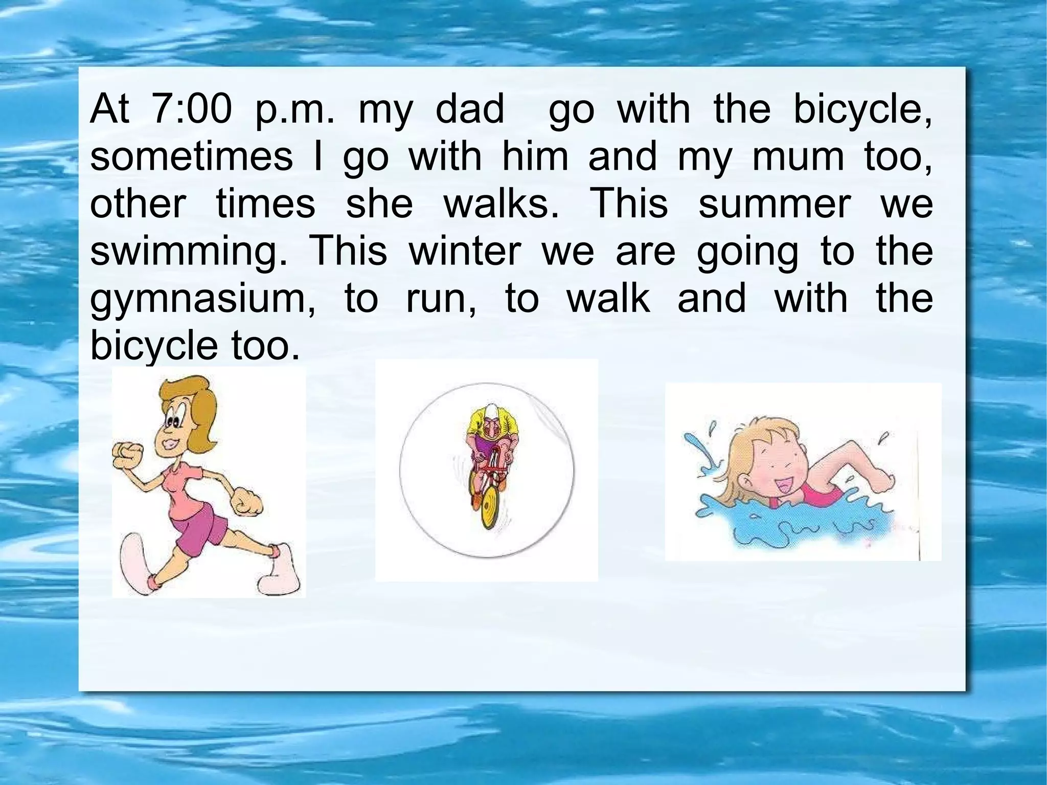 At 7:00 p.m. my dad  go with the bicycle, sometimes I go with him and my mum too, other times she walks. This summer we swimming. This winter we are going to the gymnasium, to run, to walk and with the bicycle too. 