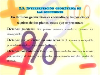 En términos geométricos es el estudio de las posiciones relativas de dos planos, casos que se presentan: Planos paralelos.   Sin puntos comunes, cuando el sistema sea incompatible. Planos que se cortan en una recta.   Si el  sistema es compatible pero indeterminado, con un grado de libertad.  Planos coincidentes.   Ocurre este caso cuando las dos ecuaciones son equivalentes y el sistema es compatible indeterminado con dos grados de libertad. 