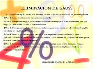 ELIMINACIÓN DE GAUSS Para convertir cualquier matriz a la forma de escalón reducida, proceda con los pasos siguientes: Paso 1: Vaya a la columna no cero extrema izquierda. Paso 2. Si el primer renglón tiene un cero en la columna del paso 1, intercámbielo con uno que tenga un elemento no cero en la misma columna. Paso 3. Obtenga ceros abajo del elemento delantero, sumando múltiplos adecuados del renglón superior a los renglones debajo de él. Paso 4. Cubra el renglón superior y repita el mismo proceso comenzando con el paso 1, aplicando a la submatriz restante. Repita este proceso con el resto de los renglones. (En este punto la matriz ya está en forma de escalón.) Paso 5. Comenzando con el último renglón no cero avance hacia arriba: para cada renglón obtenga un 1 delantero e introduzca ceros arriba de él, sumando múltiplos adecuados a los renglones correspondientes. RESOLUCIÓN DE EJEMPLOS EN LA PIZARRA 