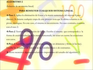 ALGORITMO 2 (Solución de un sistema lineal) PARA RESOLVER CUALQUIER SISTEMA LINEAL Paso 1.  Aplica la eliminación de Gauss a la matriz aumentada del sistema 8 paso directo). Si durante cualquier etapa de este proceso nota que la ultima columna es de pivote, deténgase. En este caso, el sistema es inconsistente. En caso contrario, continúe con el caso 2. Paso 2.  Termine la eliminación de Gauss. Escriba el sistema  que corresponde a  la forma de escalón reducida de la matriz aumentada, sin tener en cuenta las ecuaciones con ceros. Paso 3.  Separe las variables del sistema reducido en delanteras y libres (si las hay). Escriba las delanteras en función de las variables libres o de constantes. Ahora sacaremos algunas conclusiones importantes del estudio del algoritmo 2. 
