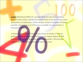 Ejemplo:  (Manufactura) R.S.C.L.S y asociados fabrica tres tipos de computadora personal: ciclón, ciclope y cicloide. Para armar un ciclón se necesita 10 horas, otras 2  para probar sus componentes y 2 horas más para  instalar sus programas. El tiempo requerido  para la cíclope es de 12 horas en su ensamble, 2.5  para probarla y 2 horas para instalarla.  La cicloide, la más sencilla de la línea, necesita 6 horas de armado, 1.5 horas de prueba u 1.5 horas de instalación. Si la fábrica de esta empresa dispone de 1560 horas de trabajo  por mes  para armar, 340 horas para probar y 320 horas para instalar ¿Cuántas PC de cada tipo puede producir en un mes? 