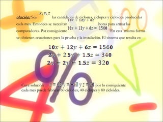 Solución:  Sea  las cantidades de ciclones, cíclopes y cicloides producidas cada mes. Entonces se necesitan  horas para armar las computadoras. Por consiguiente  En esta  misma forma se obtienen ecuaciones para la prueba y la instalación. El sistema que resulta es:   Cuya solución  es  por lo consiguiente cada mes puede fabricar 60 ciclones, 40 ciclopes y 80 cicloides. 