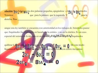 Solución:  Para balancear las dos palancas pequeñas, apegándose  a la ley de Arquímedes. Tenemos  que  para la palanca  que la izquierda. Y  para la derecha. Para ___________________________ Aunque esta ley también se encuentra con anterioridad en los trabajos de Aristóteles parece que Arquímedes fue el primero en basarla en la estática  y no en la cinética. Es un caso especial del axioma de la simetría en un sistema en equilibrio debido a Arquímedes. Equilibrar la placa principal se necesita que  .  De este modo llegamos al siguiente sistema homogéneo de tres ecuaciones con cuatro incógnitas: 