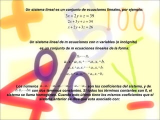 Un sistema lineal es un conjunto de ecuaciones lineales, por ejemplo : Un sistema lineal de m ecuaciones con n variables (o incógnita)  es un conjunto de m ecuaciones lineales de la forma: Los números  son los coeficientes del sistema, y de  son dos términos constantes. Si todos los términos contantes son 0, el sistema se llama homogéneo. Cuando esto último tiene los mismos coeficientes que el sistema anterior se dice que esta asociado con:  