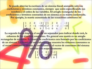 Se puede abreviar la escritura de un sistema lineal anotando solo sus coeficientes y términos constantes, siempre  que estén especificando sus nombres y el orden de las variables. El arreglo rectangular de los coeficientes y términos constantes de un sistema es su matriz aumentada. Por ejemplo, la matriz aumentada de las ecuaciones anteriores es: La segunda forma implica el uso de un separador para indicar donde está, la columna de los términos constantes. En general una matriz es un arreglo rectangular de números. La matriz de coeficientes esta formado por los coeficientes de un sistema. La matriz de una columna que muestra los términos constantes es el vector constante la matriz de coeficientes y el vector de constantes del sistema anterior son respectivamente: 