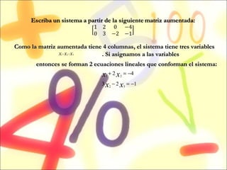 Como la matriz aumentada tiene 4 columnas, el sistema tiene tres variables  . Si asignamos a las variables  entonces se forman 2 ecuaciones lineales que conforman el sistema: 