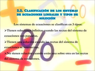 Los sistemas de ecuaciones se clasifican en 3 tipos: Tienen soluciones infinitas cuando las rectas del sistema de ecuaciones son paralelas. Tienen una solución cuando las rectas del sistema de ecuaciones se intersectan. No tienen solución cuando están una sobre otra en las rectas del sistema de ecuaciones. 