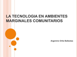 LA TECNOLOGIA EN AMBIENTES MARGINALES COMUNITARIOS Argemiro Ortiz Ballestas 