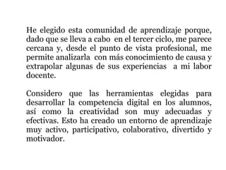 He elegido esta comunidad de aprendizaje porque,
dado que se lleva a cabo en el tercer ciclo, me parece
cercana y, desde el punto de vista profesional, me
permite analizarla con más conocimiento de causa y
extrapolar algunas de sus experiencias a mi labor
docente.

Considero que las herramientas elegidas para
desarrollar la competencia digital en los alumnos,
así como la creatividad son muy adecuadas y
efectivas. Esto ha creado un entorno de aprendizaje
muy activo, participativo, colaborativo, divertido y
motivador.
 