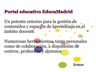 Portal educativo EducaMadrid

Un potente entorno para la gestión de
contenidos y espacios de aprendizaje en el
ámbito docente.

Numerosas herramientas, tanto personales
como de colaboración, a disposición de
centros, profesores y alumnos.


                                    Enlace
 