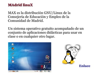 MAdrid linuX

MAX es la distribución GNU/Linux de la
Consejería de Educación y Empleo de la
Comunidad de Madrid.

Un sistema operativo gratuito acompañado de un
conjunto de aplicaciones didácticas para usar en
clase o en cualquier otro lugar.




                                             Enlace
 