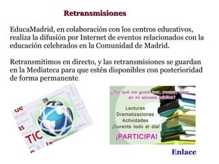 Retransmisiones

EducaMadrid, en colaboración con los centros educativos,
realiza la difusión por Internet de eventos relacionados con la
educación celebrados en la Comunidad de Madrid.

Retransmitimos en directo, y las retransmisiones se guardan
en la Mediateca para que estén disponibles con posterioridad
de forma permanente.




                                                    Enlace
 