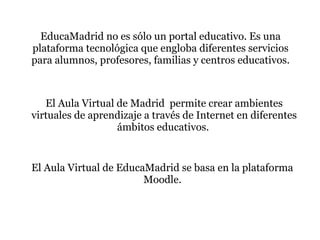 EducaMadrid no es sólo un portal educativo. Es una
plataforma tecnológica que engloba diferentes servicios
para alumnos, profesores, familias y centros educativos.



   El Aula Virtual de Madrid permite crear ambientes
virtuales de aprendizaje a través de Internet en diferentes
                   ámbitos educativos.


El Aula Virtual de EducaMadrid se basa en la plataforma
                        Moodle.
 