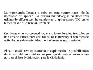 La experiencia llevada a cabo en este centro nace de la
necesidad de aplicar las nuevas metodologías colaborativas
utilizando diferentes herramientas y aplicaciones TIC en el
tercer ciclo de Educación Primaria.


Comienza en el curso 2008-09 y a lo largo de estos tres años se
han creado cursos para casi todas las materias y el volumen de
actividades y de contenidos que incluyen es muy variado.


El salto cualitativo en cuanto a la exploración de posibilidades
didácticas del aula virtual se produjo durante el curso 2009-
2010 en el área de Educación para la Ciudadanía
 