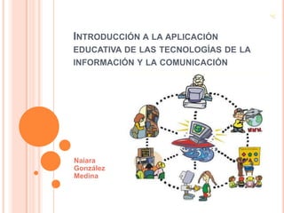 INTRODUCCIÓN A LA APLICACIÓN
EDUCATIVA DE LAS TECNOLOGÍAS DE LA
INFORMACIÓN Y LA COMUNICACIÓN




Naiara
González
Medina
 