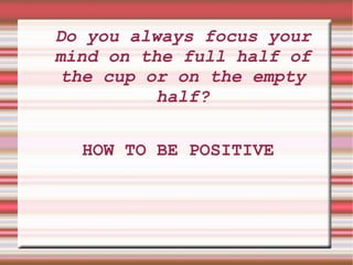 Do you always focus your mind on the full half of the cup or on the empty half? HOW TO BE POSITIVE 