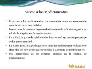 Acceso a los Medicamentos

•   El acceso a los medicamentos       es reconocido como un componente
    esencial del derecho a la Salud.
•   Los estratos de menores ingresos destinan más de 70% de sus gastos en
    salud a la adquisición de medicamentos.
•   En el Perú, el gasto de bolsillo de los hogares sufraga un alto porcentaje
    de los gastos en salud.
•   En el año 2009, el 34% del gasto en salud fue realizado por los hogares y
    alrededor del 70% de ese gasto se dedico a la compra de medicamentos.
•   Uso inapropiado de los recursos públicos en la compra de
    medicamentos.
 