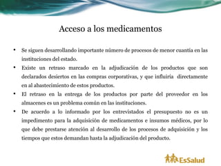 Acceso a los medicamentos

•   Se siguen desarrollando importante número de procesos de menor cuantía en las
    instituciones del estado.
•   Existe un retraso marcado en la adjudicación de los productos que son
    declarados desiertos en las compras corporativas, y que influiría directamente
    en al abastecimiento de estos productos.
•   El retraso en la entrega de los productos por parte del proveedor en los
    almacenes es un problema común en las instituciones.
•   De acuerdo a lo informado por los entrevistados el presupuesto no es un
    impedimento para la adquisición de medicamentos e insumos médicos, por lo
    que debe prestarse atención al desarrollo de los procesos de adquisición y los
    tiempos que estos demandan hasta la adjudicación del producto.
 