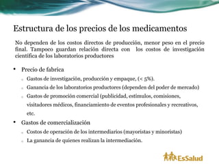 Estructura de los precios de los medicamentos
No dependen de los costos directos de producción, menor peso en el precio
final. Tampoco guardan relación directa con los costos de investigación
científica de los laboratorios productores

•   Precio de fabrica
    o   Gastos de investigación, producción y empaque, (< 5%).
    o   Ganancia de los laboratorios productores (dependen del poder de mercado)
    o   Gastos de promoción comercial (publicidad, estímulos, comisiones,
        visitadores médicos, financiamiento de eventos profesionales y recreativos,
        etc.
•   Gastos de comercialización
    o   Costos de operación de los intermediarios (mayoristas y minoristas)
    o   La ganancia de quienes realizan la intermediación.
 