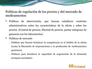 Políticas de regulación de los precios y del mercado de
medicamentos
•   Políticas    de   intervención,    que    buscan    establecer    controles
    administrativos sobre las características de la oferta y sobre los
    precios. (Control de precios, libertad de precios, pactar márgenes de
    ganancia con los laboratorios)
•   Políticas de mercado
    o   Políticas que buscan fortalecer la competencia en el ámbito de la oferta
        (como la liberación de importaciones y la producción de medicamentos
        genéricos).
    o   Políticas para fortalecer la capacidad de negociación de la demanda
        (compras asociadas).
 