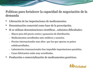 Políticas para fortalecer la capacidad de negociación de la
demanda
•   Liberación de las importaciones de medicamentos.
•   Denominación comercial como base de la prescripción.
•   Si se utilizan denominaciones científicas , subsisten dificultades:
    o   Mayor peso del precio costos y ganancias de distribución.
    o   Medicamentos acreditados ante médicos y usuarios.
    o   Preciso internacionales mas altos que los que operan en países
        subdesarrollados.
    o   Laboratorios transnacionales han impedido importaciones paralelas.
    o   Casas fabricantes están muy acreditadas.
•   Producción o comercialización de medicamentos genéricos.
 